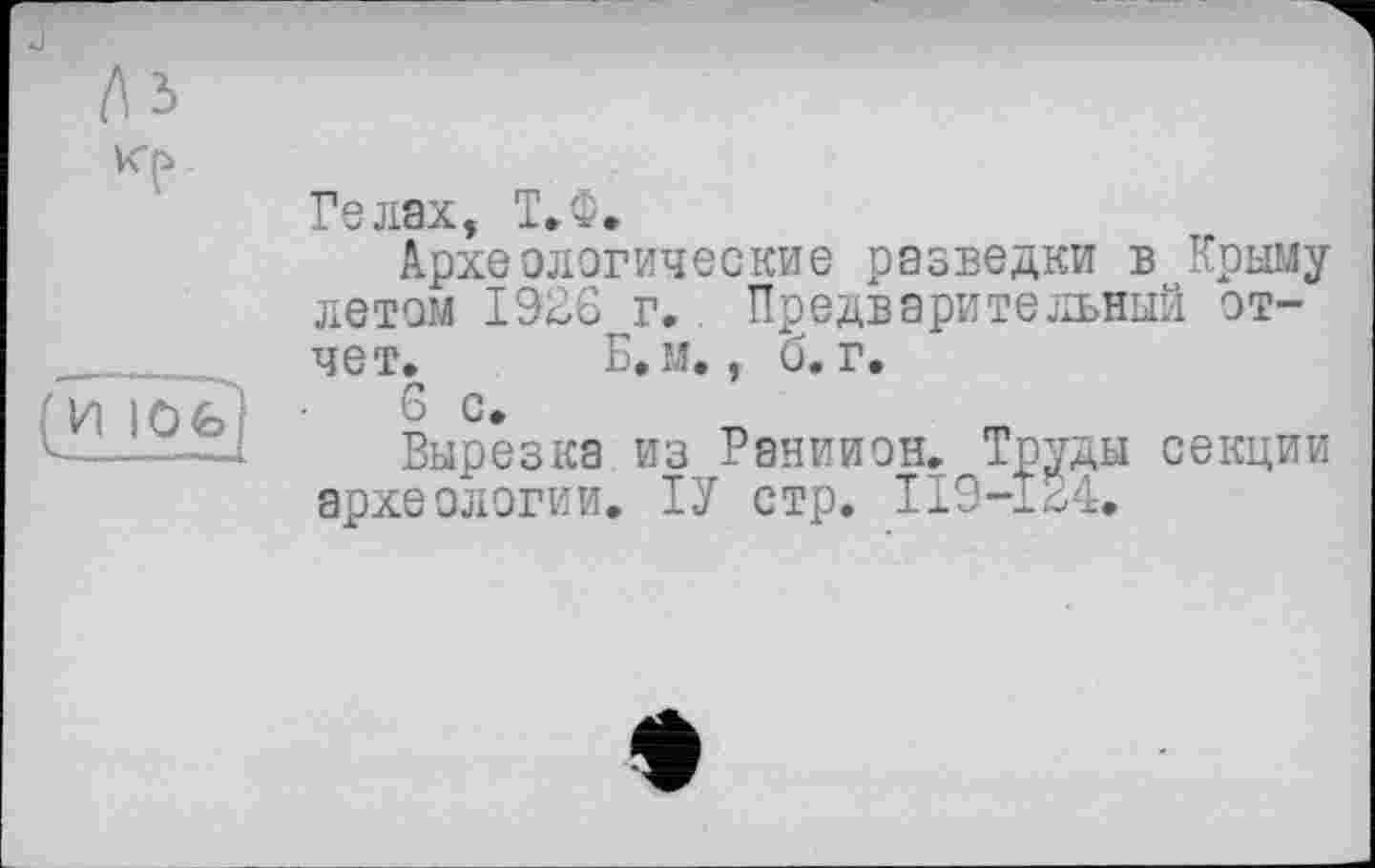 ﻿
(И 10 fe
Гелах, Т»Ф»
Археологические разведки в Крыму летом 1926 г.. Предварительный отчет. Б, м., б. г.
6 с.
Вырезка из Раниион. Труды секции археологии. ІУ стр. ІІ9-І24»